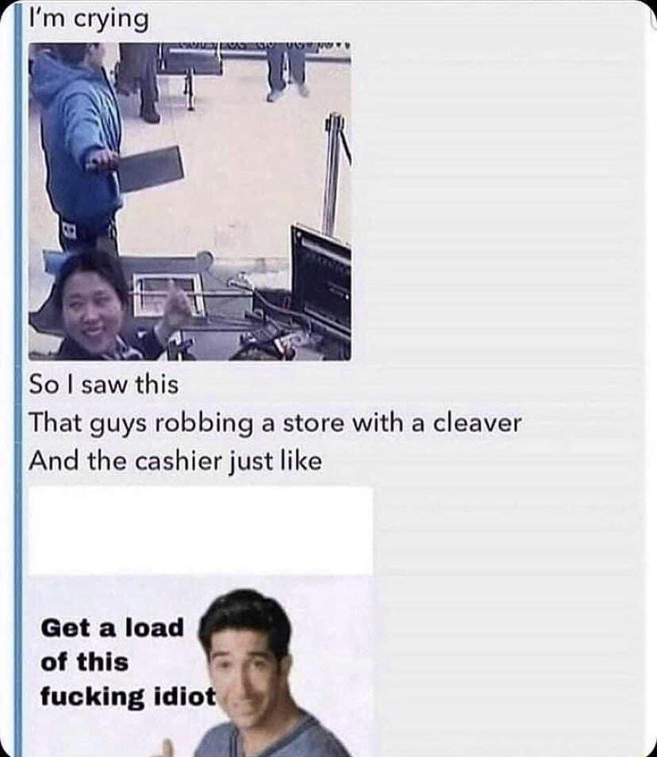 I Im crying So saw this That guys robbing a store with a cleaver And the cashier just like Get a load of this fucking idio a4