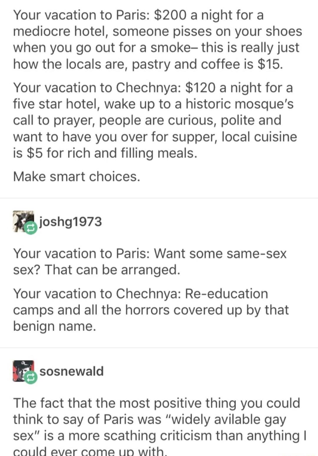 Your vacation to Paris 200 a night for a mediocre hotel someone pisses on your shoes when you go out for a smoke this is really just how the locals are pastry and coffee is 15 Your vacation to Chechnya 120 a night for a five star hotel wake up to a historic mosques call to prayer people are curious polite and want to have you over for supper local cuisine is 5 for rich and filling meals Make smart