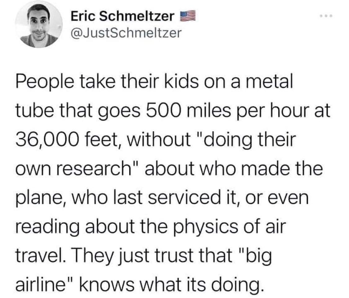 Eric Schmeltzer JustSchmeltzer People take their kids on a metal tube that goes 500 miles per hour at 36000 feet without doing their own research about who made the plane who last serviced it or even reading about the physics of air travel They just trust that big airline knows what its doing