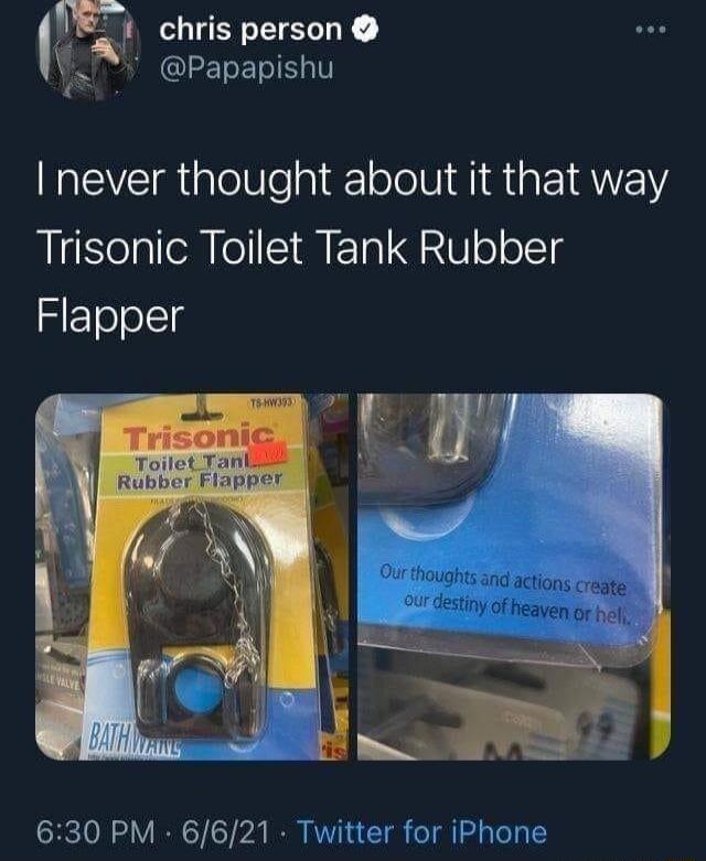 I never thought about it that way Trisonic Toilet Tank Rubber Flapper. On the product packaging: Trisonic Toilet Tank Rubber Flapper. On another package: Our thoughts and actions create our destiny of heaven or hell.