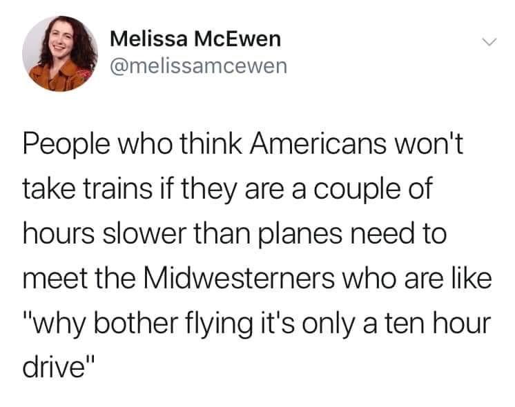 Melissa McEwen melissamcewen People who think Americans wont take trains if they are a couple of hours slower than planes need to meet the Midwesterners who are like why bother flying its only a ten hour drive