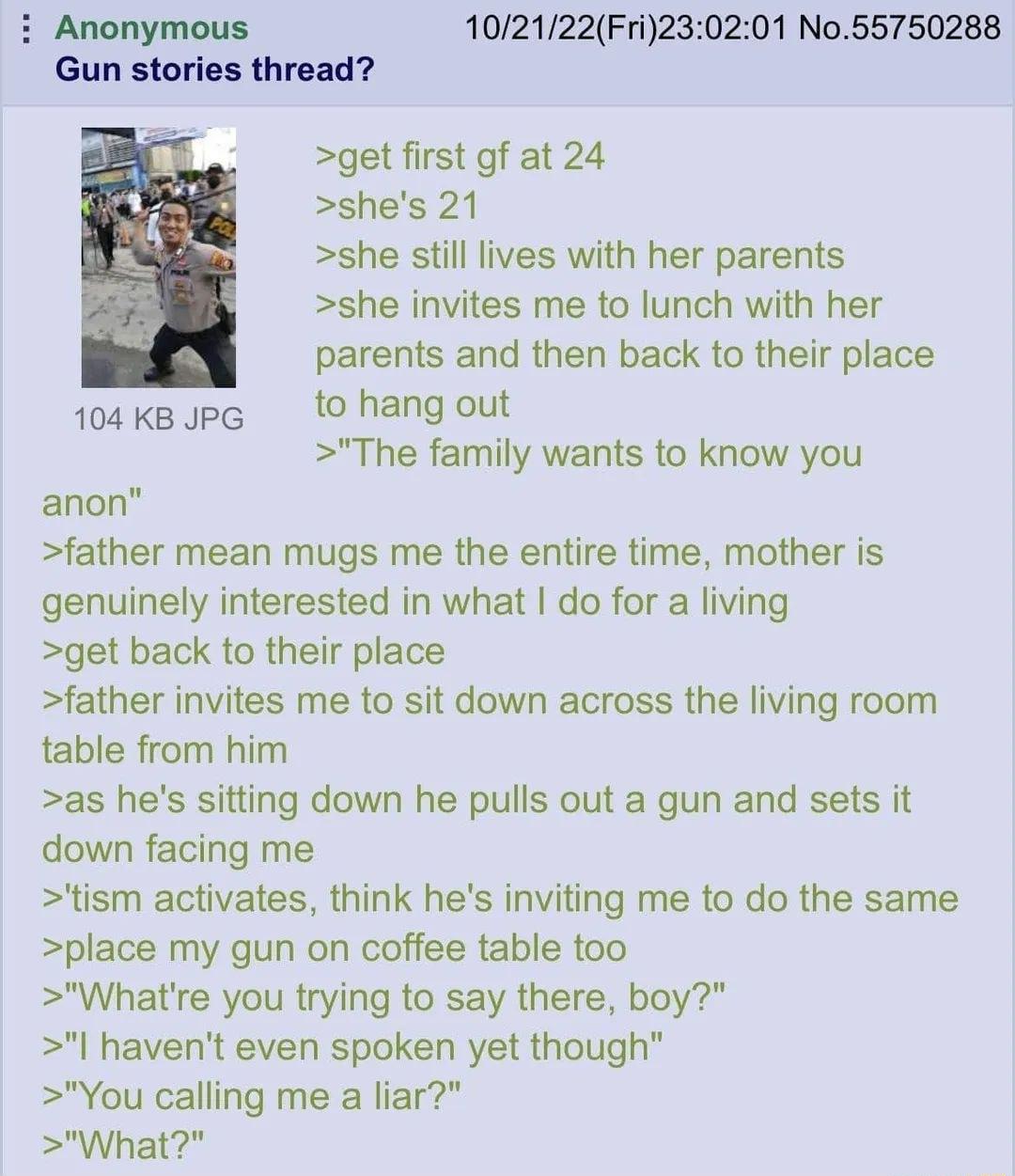 Anonymous 102122Fri230201 No55750288 Gun stories thread get first gf at 24 shes 21 she still lives with her parents she invites me to lunch with her parents and then back to their place 104kgJpe t0 hang out The family wants to know you anon father mean mugs me the entire time mother is genuinely interested in what do for a living get back to their place father invites me to sit down across the liv