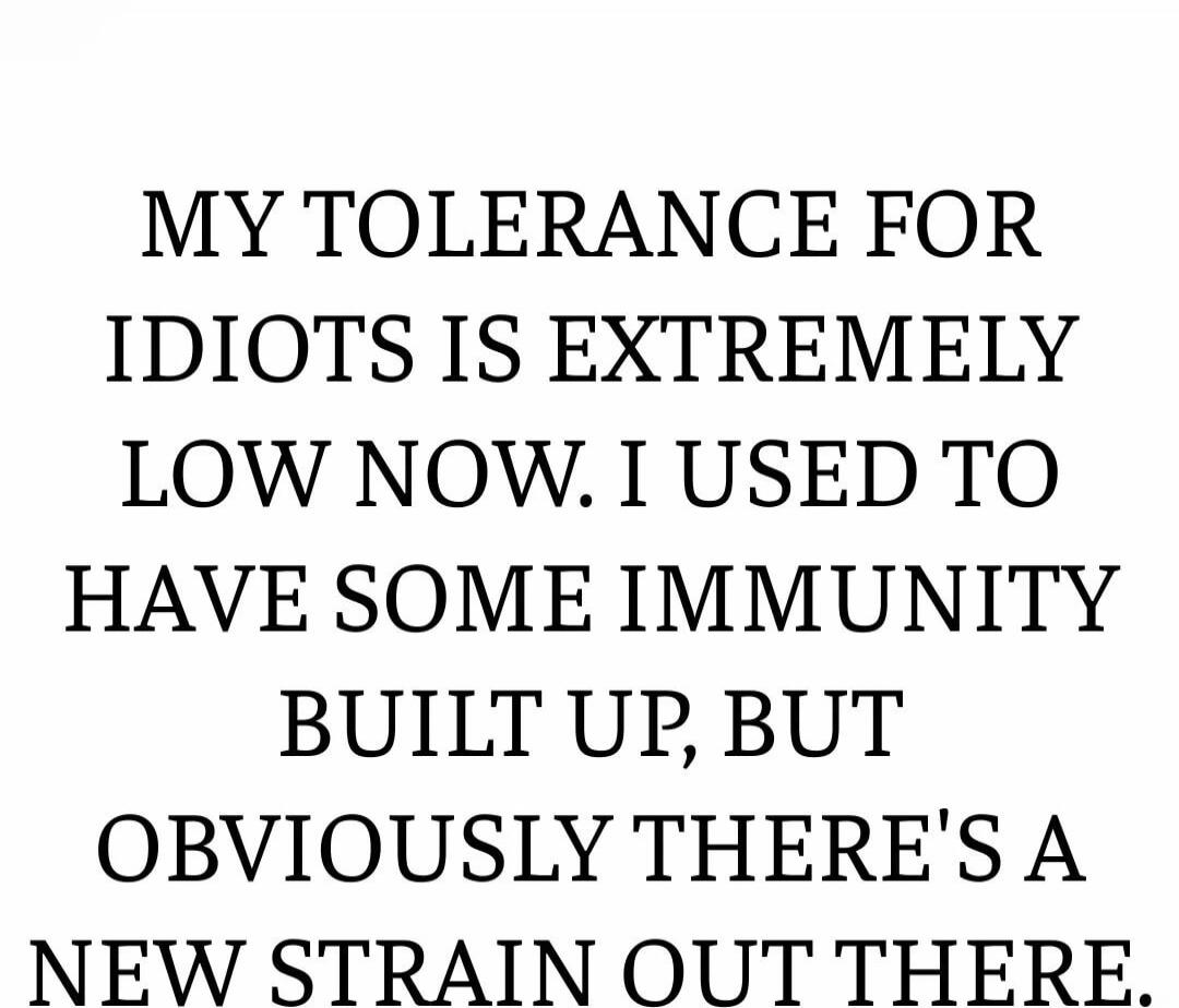 MY TOLERANCE FOR IDIOTS IS EXTREMELY LOW NOW, I USED TO HAVE SOME IMMUNITY BUILT UP, BUT OBVIOUSLY THERE'S A NEW STRAIN OUT THERE.