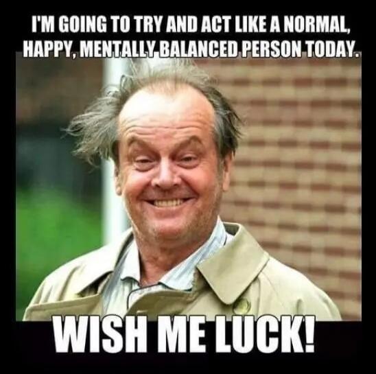 I'M GOING TO TRY AND ACT LIKE A NORMAL, HAPPY, MENTALLY BALANCED PERSON TODAY. WISH ME LUCK!