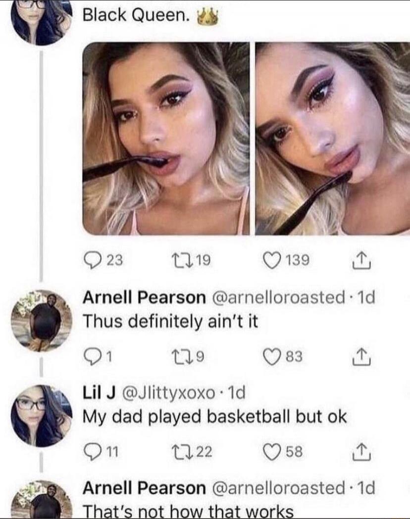 Black Queen. 👑

[Two selfies of a woman biting a straw]

Arnell Pearson @arnellor roasted · 1d
Thus definitely ain't it

Lil J @JLittyxoxo · 1d
My dad played basketball but ok

Arnell Pearson @arnellor roasted · 1d
That's not how that works