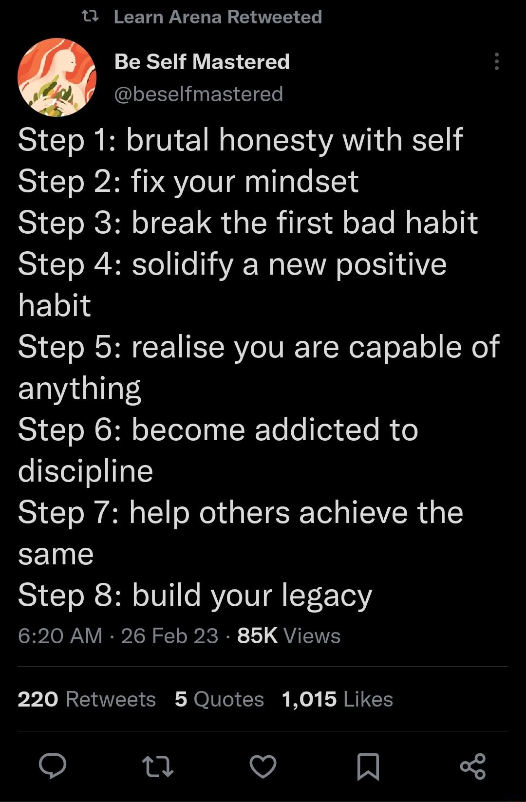 1 Learn Arena Retweeted ERE I VER ETEL G ERVETER Step 1 brutal honesty with self Step 2 fix your mindset Step 3 break the first bad habit Step 4 solidify a new positive habit Step 5 realise you are capable of anything Step 6 become addicted to discipline Step 7 help others achieve the same Step 8 build your legacy 620 AM 26 Feb 23 85K Views 220 Retweets 5 Quotes 1015 Likes u V N