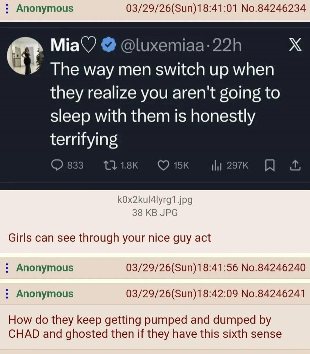 The way men switch up when they realize you aren't going to sleep with them is honestly terrifying. Girls can see through your nice guy act. How do they keep getting pumped and dumped by CHAD and ghosted then if they have this sixth sense?