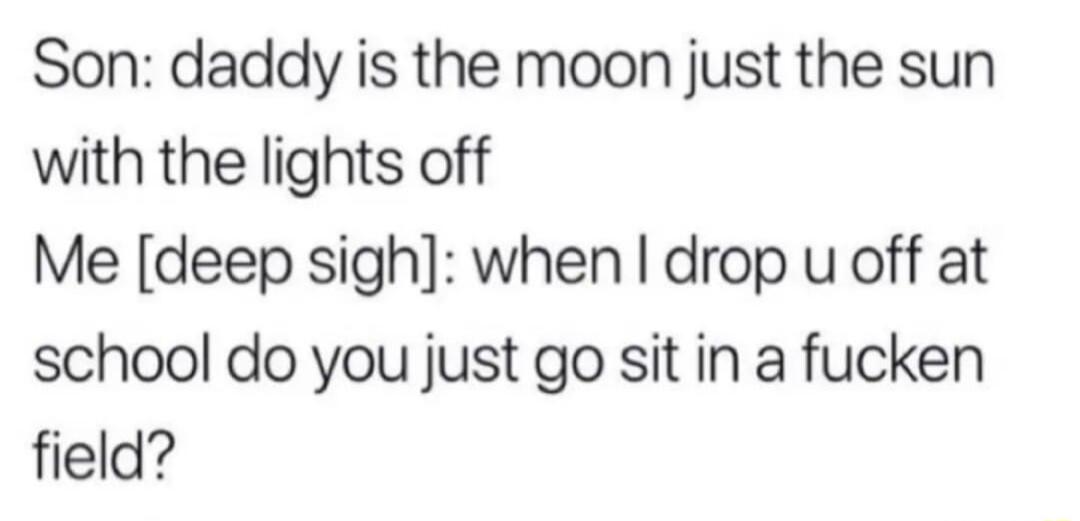Son daddy is the moon just the sun with the lights off Me deep sigh when drop u off at school do you just go sit in a fucken field