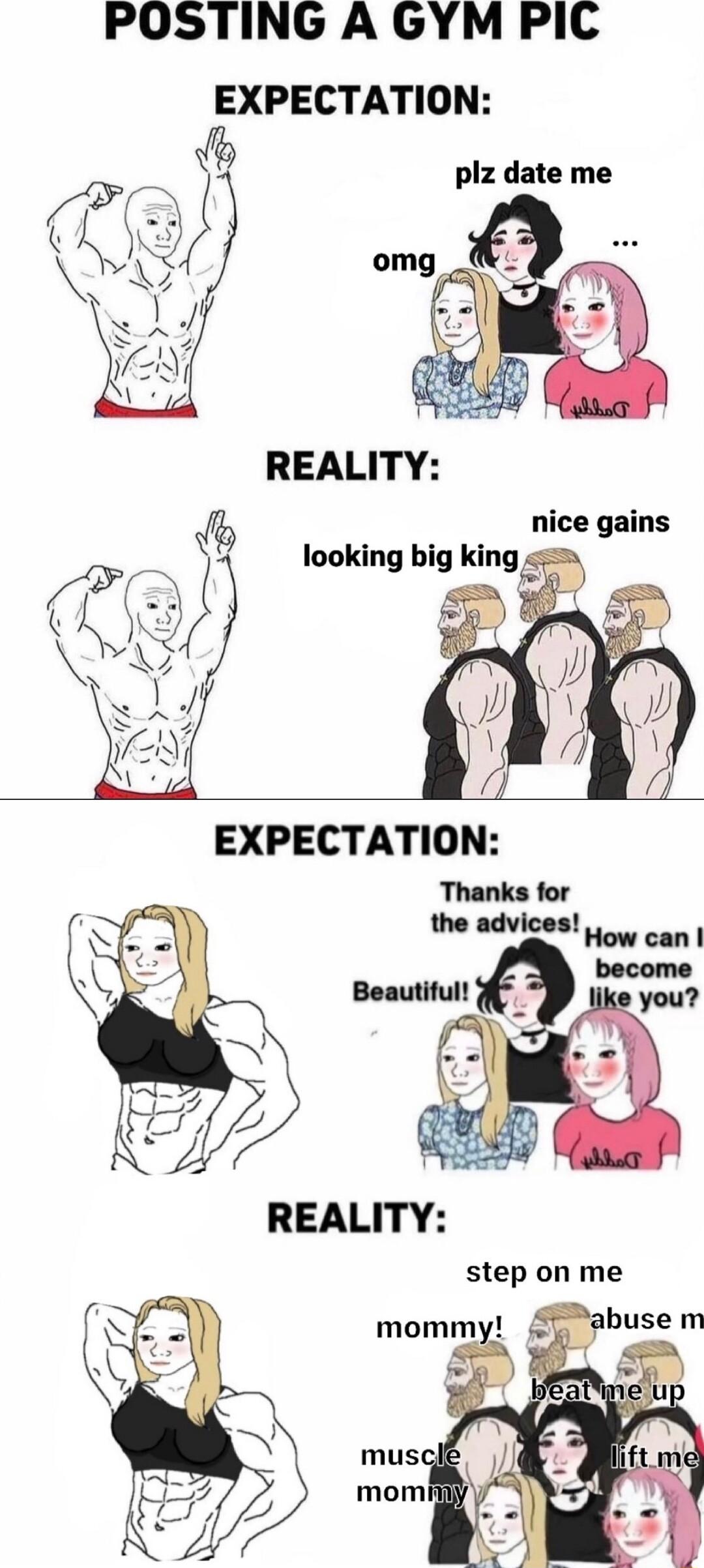 POSTING A GYM PIC EXPECTATION plz date me REALITY Ib nice gains looking big klngb EXPECTATION Thanks for the advices REALITY step on me