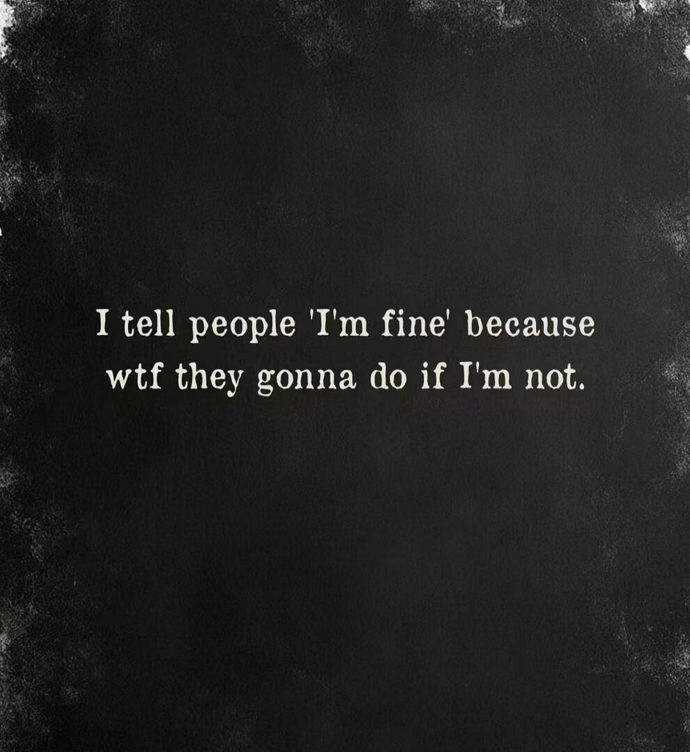 I tell people 'I'm fine' because wtf they gonna do if I'm not.