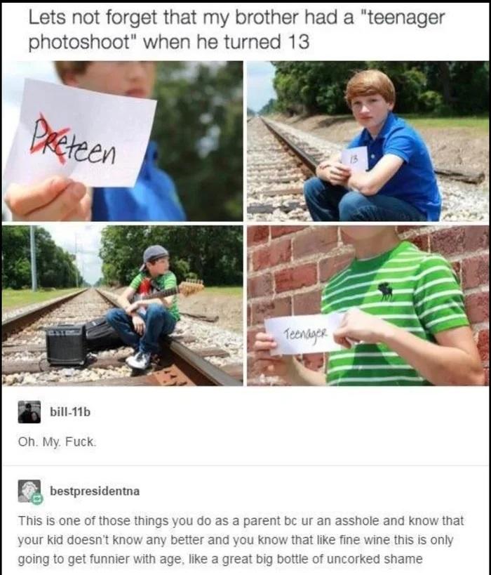 Lets not forget that my brother had a teenager photoshoot when he turned 13 bill 11b Oh My Fuck B bestresidonna This is one of those things you do as a parent bc ur an asshole and know that your kid dot going to get funnier v and you know tha age like a great big botl ine wine this is only incorked shame