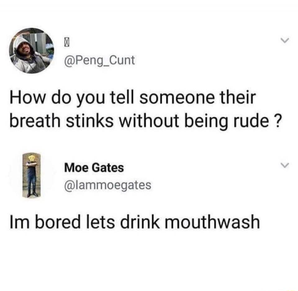 How do you tell someone their breath stinks without being rude ?
Im bored lets drink mouthwash