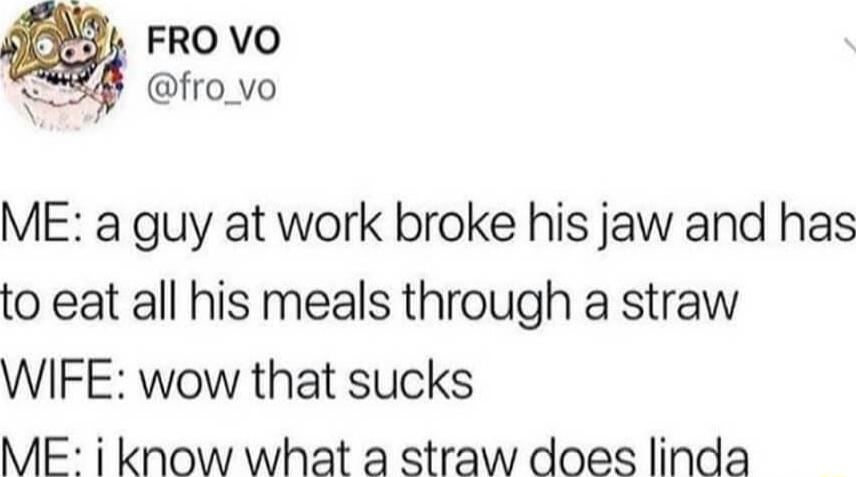 ME a guy at work broke his jaw and has to eat all his meals through a straw WIFE wow that sucks ME i know what a straw does linda