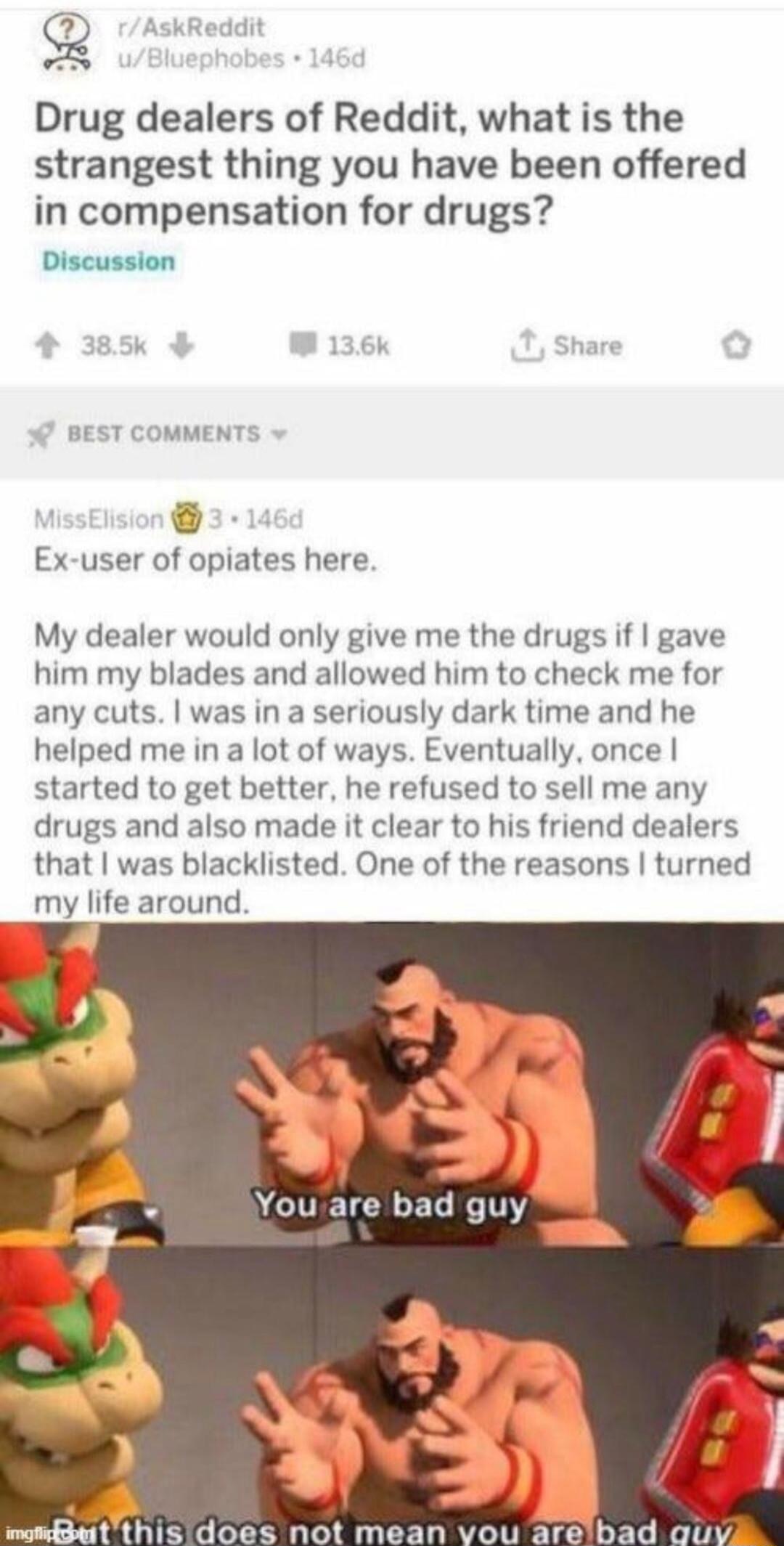 Drug dealers of Reddit, what is the strangest thing you have been offered in compensation for drugs? Discussion
MissElision 3 · 146d Ex-user of opiates here. My dealer would only give me the drugs if I gave him my blades and allowed him to check me for any cuts. I was in a seriously dark time and he helped me in a lot of ways. Eventually, once I st