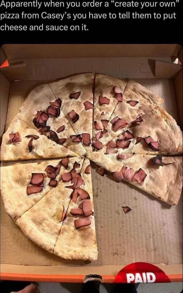 Apparently when you order a create your own pizza from Caseys you have to tell them to put cheese and sauce on it
