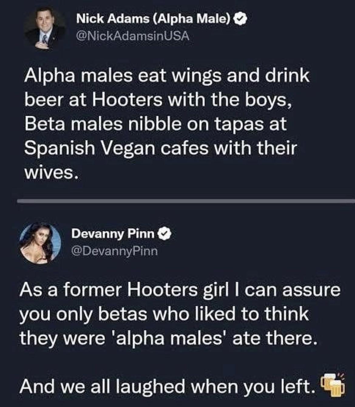 Nick Adams Alpha Male NickAdamsinUSA Alpha males eat wings and drink beer at Hooters with the boys Beta males nibble on tapas at Spanish Vegan cafes with their wives Devanny Pinn DevannyPinn As a former Hooters girl can assure you only betas who liked to think they were alpha males ate there And we all laughed when you left g