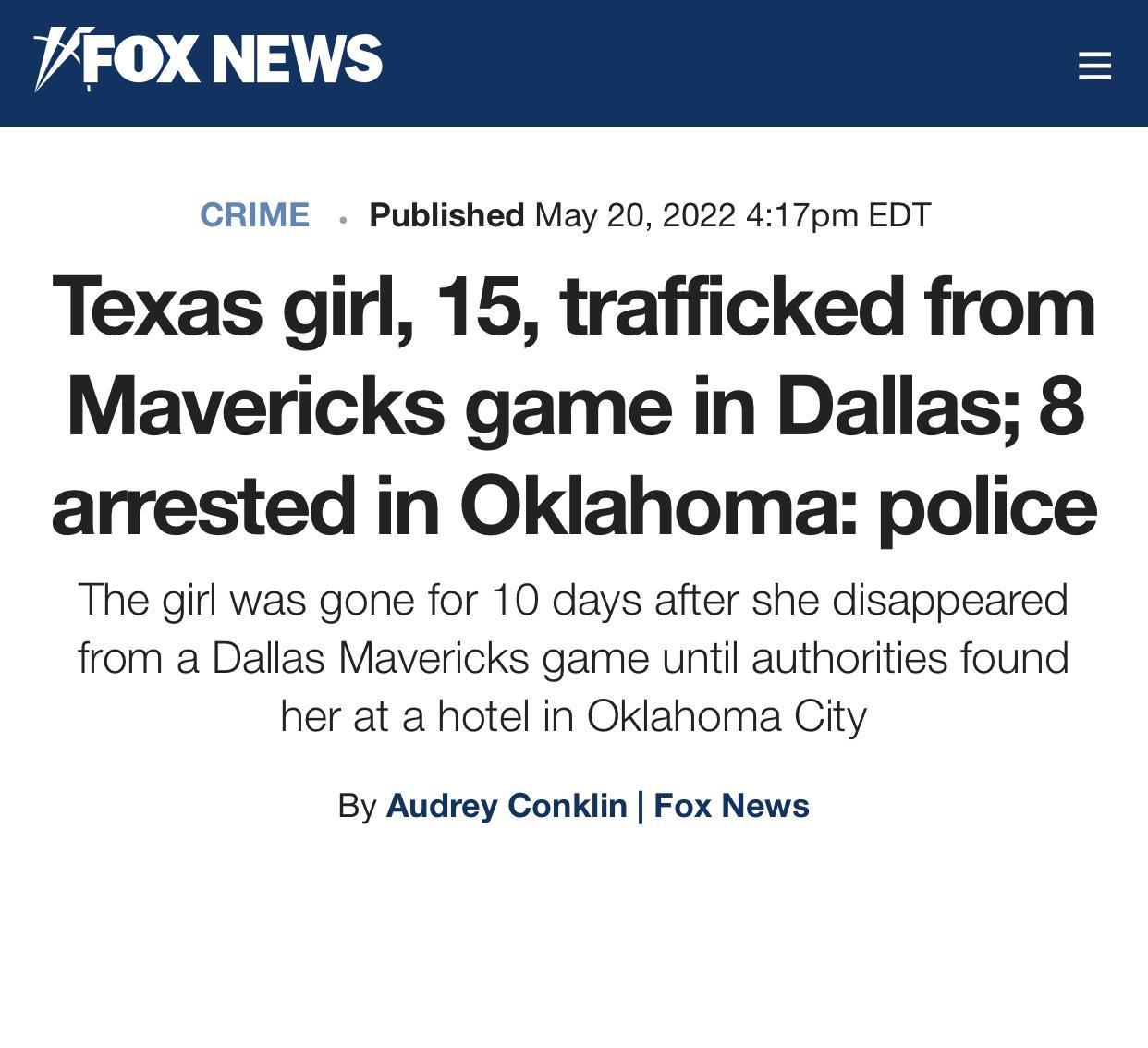 VFOX NEWS CRIME Published May 20 2022 417pm EDT Texas girl 15 trafficked from Mavericks game in Dallas 8 arrested in Oklahoma police The girl was gone for 10 days after she disappeared from a Dallas Mavericks game until authorities found her at a hotel in Oklahoma City By Audrey Conklin Fox News