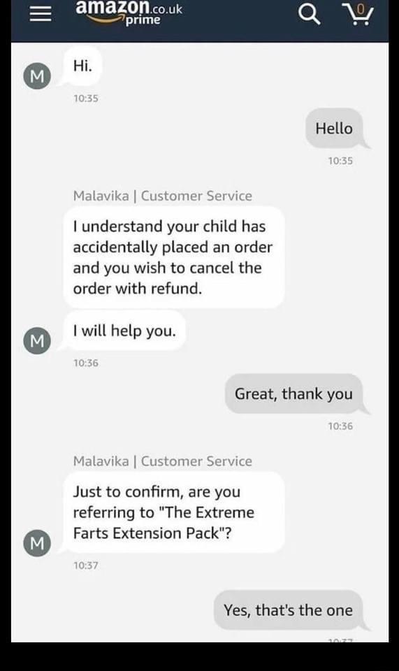 Mazon couk Tprime I understand your child has accidentally placed an order and you wish to cancel the order with refund 1 will help you Great thank you Just to confirm are you referring to The Extreme Farts Extension Pack Yes thats the one