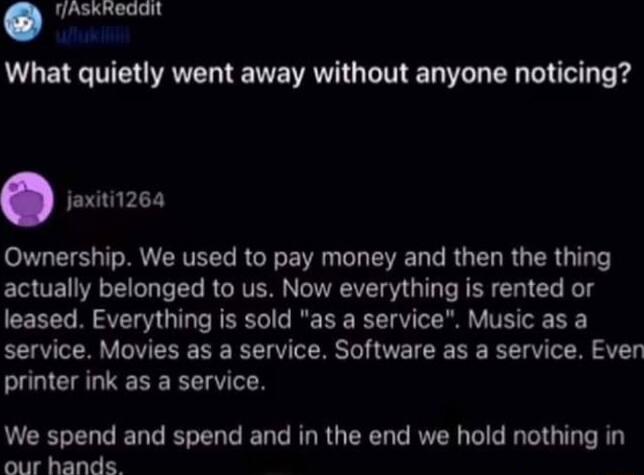 TJAskRedait What quietly went away without anyone noticing jaxiti126a Ownership We used to pay money and then the thing actually belonged to us Now everything is rented or leased Everything is sold as a service Music as a service Movies as a service Software as a service Even printer ink as a service We spend and spend and in the end we hold nothing in our hands