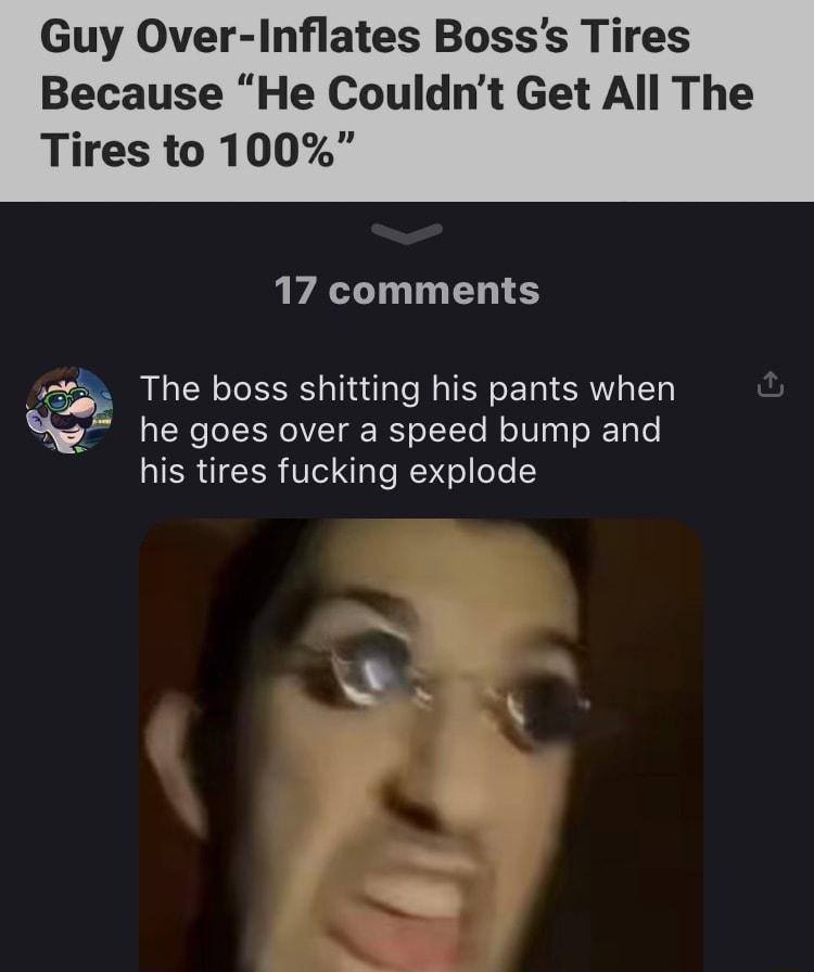 Guy Over Inflates Bosss Tires Because He Couldnt Get All The Tires to 100 17 comments The boss shitting his pants when he goes over a speed bump and his tires fucking explode