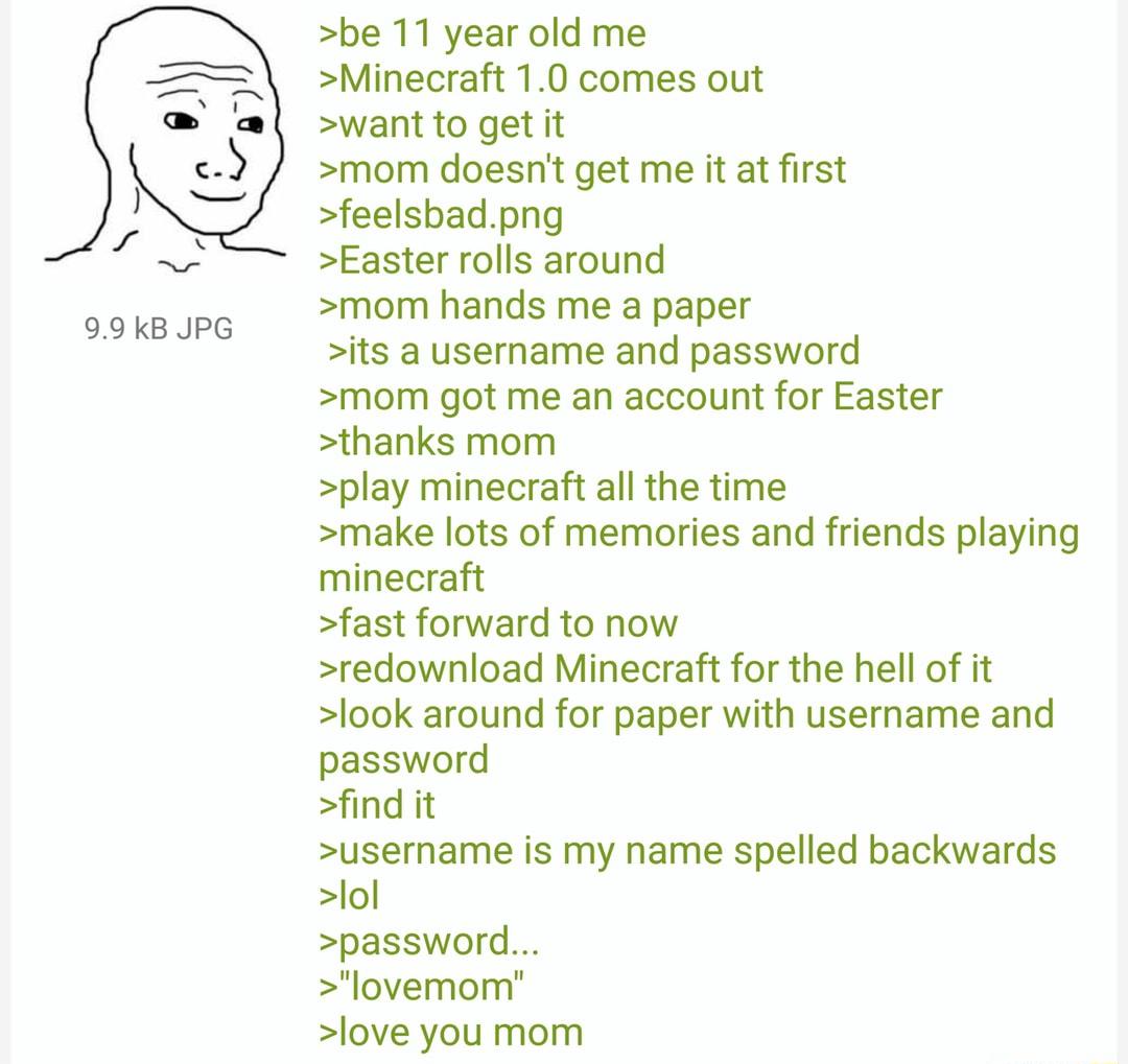 99 kB JPG be 11 year old me Minecraft 10 comes out want to get it mom doesnt get me it at first feelsbadpng Easter rolls around mom hands me a paper its a username and password mom got me an account for Easter thanks mom play minecraft all the time make lots of memories and friends playing minecraft fast forward to now redownload Minecraft for the hell of it look around for paper with username and