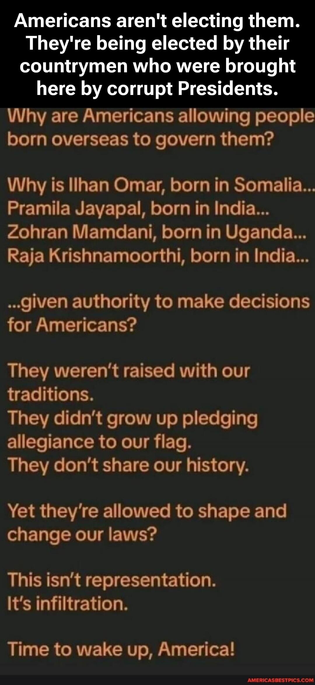 Americans aren't electing them. They're being elected by their countrymen who were brought here by corrupt Presidents. Why are Americans allowing people born overseas to govern them? Why is Ilhan Omar, born in Somalia... Pramila Jayapal, born in India... Zohran Mamdani, born in Uganda... Raja Krishnamoorthi, born in India... ...given authority to m