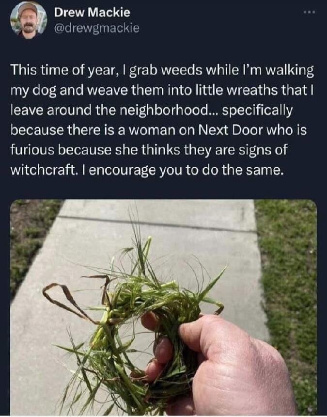 Drew Mackie @drewgmackie This time of year, I grab weeds while I'm walking my dog and weave them into little wreaths that I leave around the neighborhood... specifically because there is a woman on Next Door who is furious because she thinks they are signs of witchcraft. I encourage you to do the same.