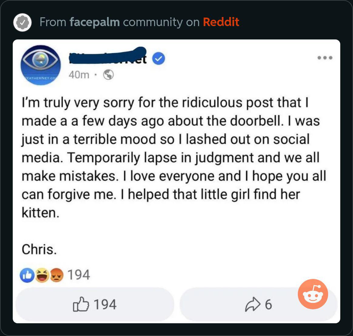 Im truly very sorry for the ridiculous post that made a a few days ago about the doorbell was just in a terrible mood so lashed out on social media Temporarily lapse in judgment and we all make mistakes love everyone and hope you all can forgive me helped that little girl find her kitten Chris 194 194 w6