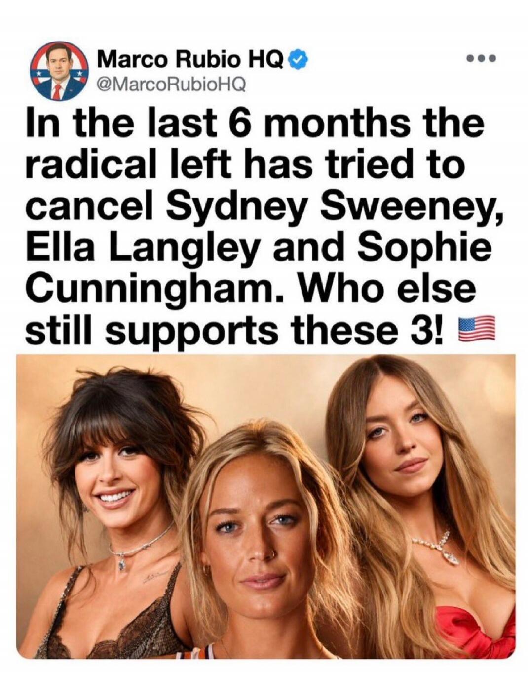 Marco Rubio HQ @MarcoRubioHQ In the last 6 months the radical left has tried to cancel Sydney Sweeney, Ella Langley and Sophie Cunningham. Who else still supports these 3! 🇺🇸