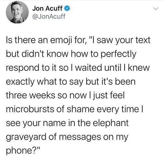 Jon Acuff JonAcuff Is there an emaji for I saw your text but didnt know how to perfectly respond to it so waited until knew exactly what to say but its been three weeks so now just feel microbursts of shame every time see your name in the elephant graveyard of messages on my phone