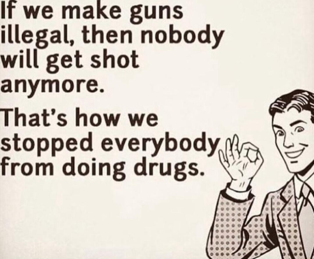 If we make guns illegal then nobody will get shot anymore Thats how we stopped everybody from doing drugs