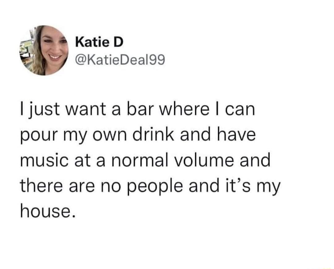 Katie D KatieDeal99 just want a bar where can pour my own drink and have music at a normal volume and there are no people and its my house