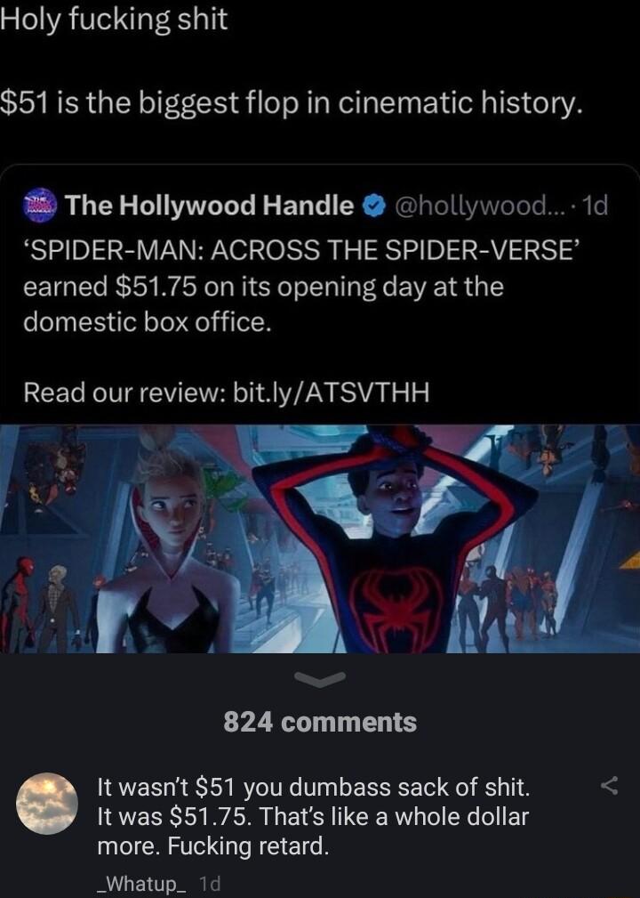 Holy fucking shit 51 is the biggest flop in cinematic history 5 The Hollywood Handle hollywood 1d SPIDER MAN ACROSS THE SPIDER VERSE earned 5175 on its opening day at the domestic box office Read our review bitlyATSVTHH 824 comments It wasnt 51 you dumbass sack of shit It was 5175 Thats like a whole dollar IR RS _Whatup_ 1d