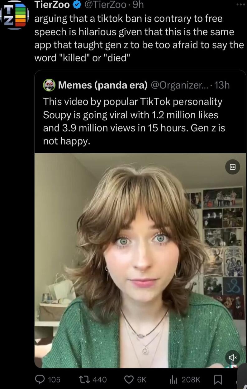 r_ TierZoo erZoo 9h arguing that a tiktok ban is contrary to free speech is hilarious given that this is the same app that taught gen z to be too afraid to say the word killed or died Memes panda era Organizer 13h This video by popular TikTok personality Soupy is going viral with 12 million likes and 39 million views in 15 hours Gen zis not happy