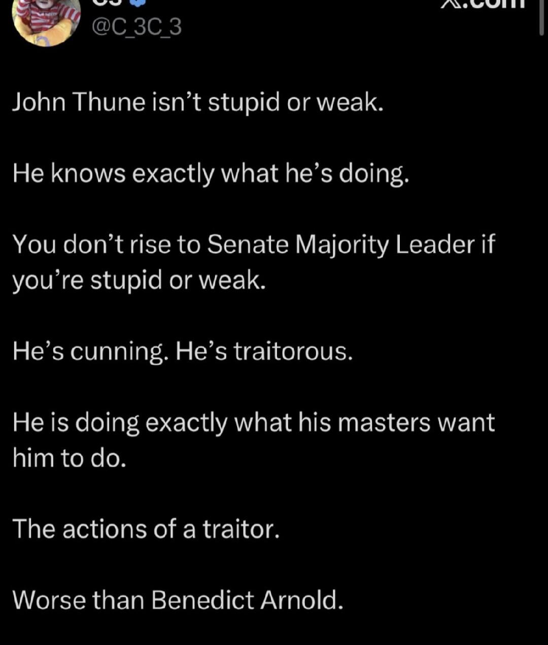 John Thune isn't stupid or weak. He knows exactly what he's doing. You don't rise to Senate Majority Leader if you're stupid or weak. He's cunning. He's traitorous. He is doing exactly what his masters want him to do. The actions of a traitor. Worse than Benedict Arnold.