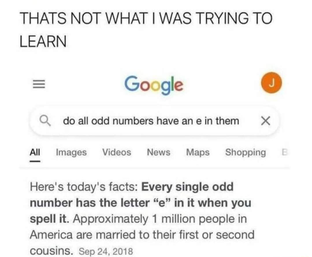 THATS NOT WHAT WAS TRYING TO LEARN Google Q doall odd numbers have an e in them X Al Images Videos News Maps Shopping Heres todays facts Eve number has the letter e spell it Approximately 1 million people in America are married to their first or second cousins Sep 24 2018
