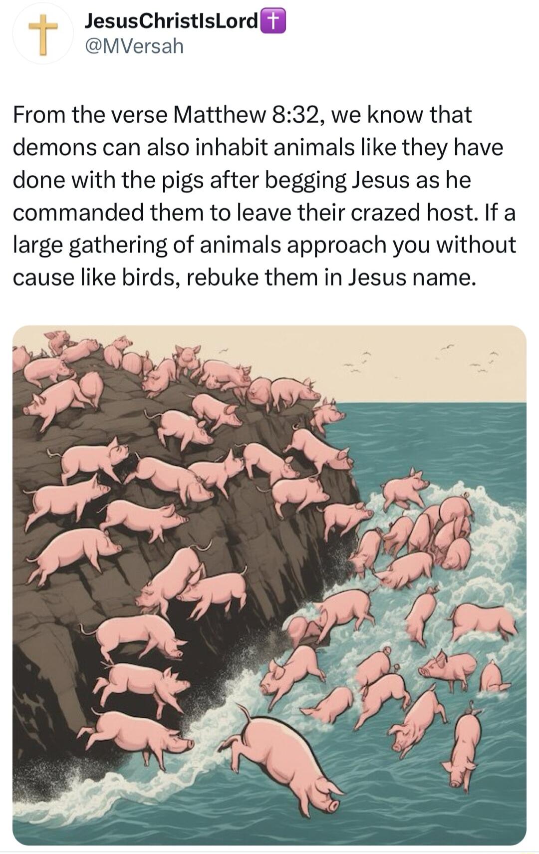 JesusChristisLord J MVersah From the verse Matthew 832 we know that demons can also inhabit animals like they have done with the pigs after begging Jesus as he commanded them to leave their crazed host If a large gathering of animals approach you without cause like birds rebuke them in Jesus name