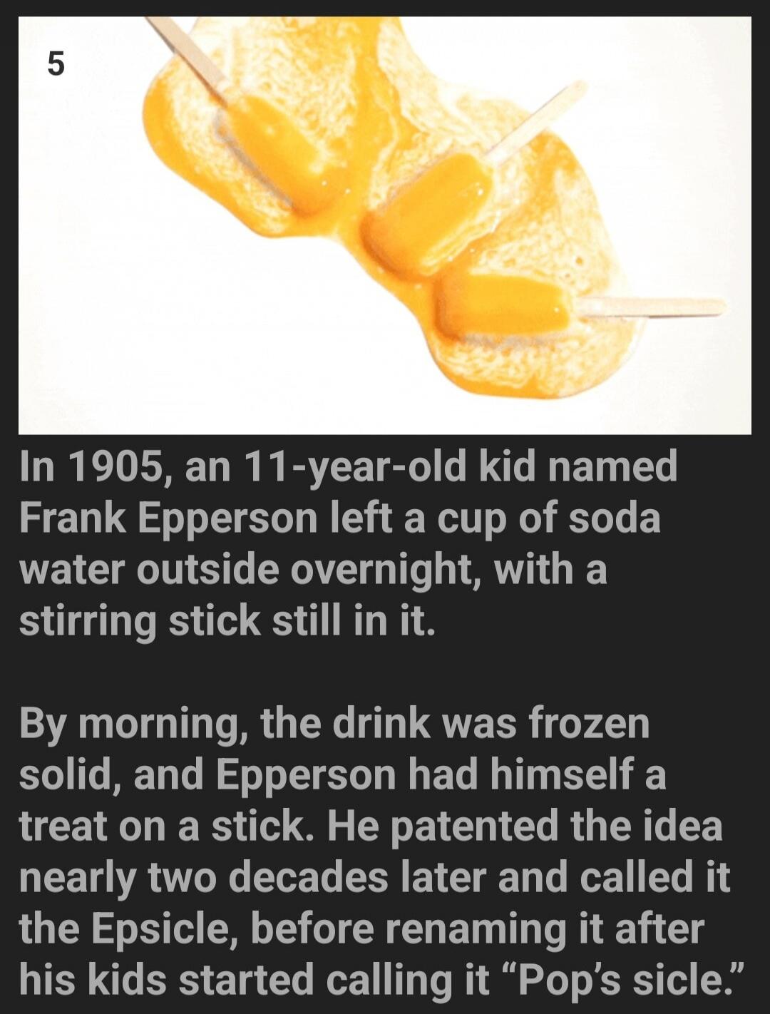 In 1905, an 11-year-old kid named Frank Epperson left a cup of soda water outside overnight, with a stirring stick still in it. By morning, the drink was frozen solid, and Epperson had himself a treat on a stick. He patented the idea nearly two decades later and called it the Epsicle, before renaming it after his kids started calling it 