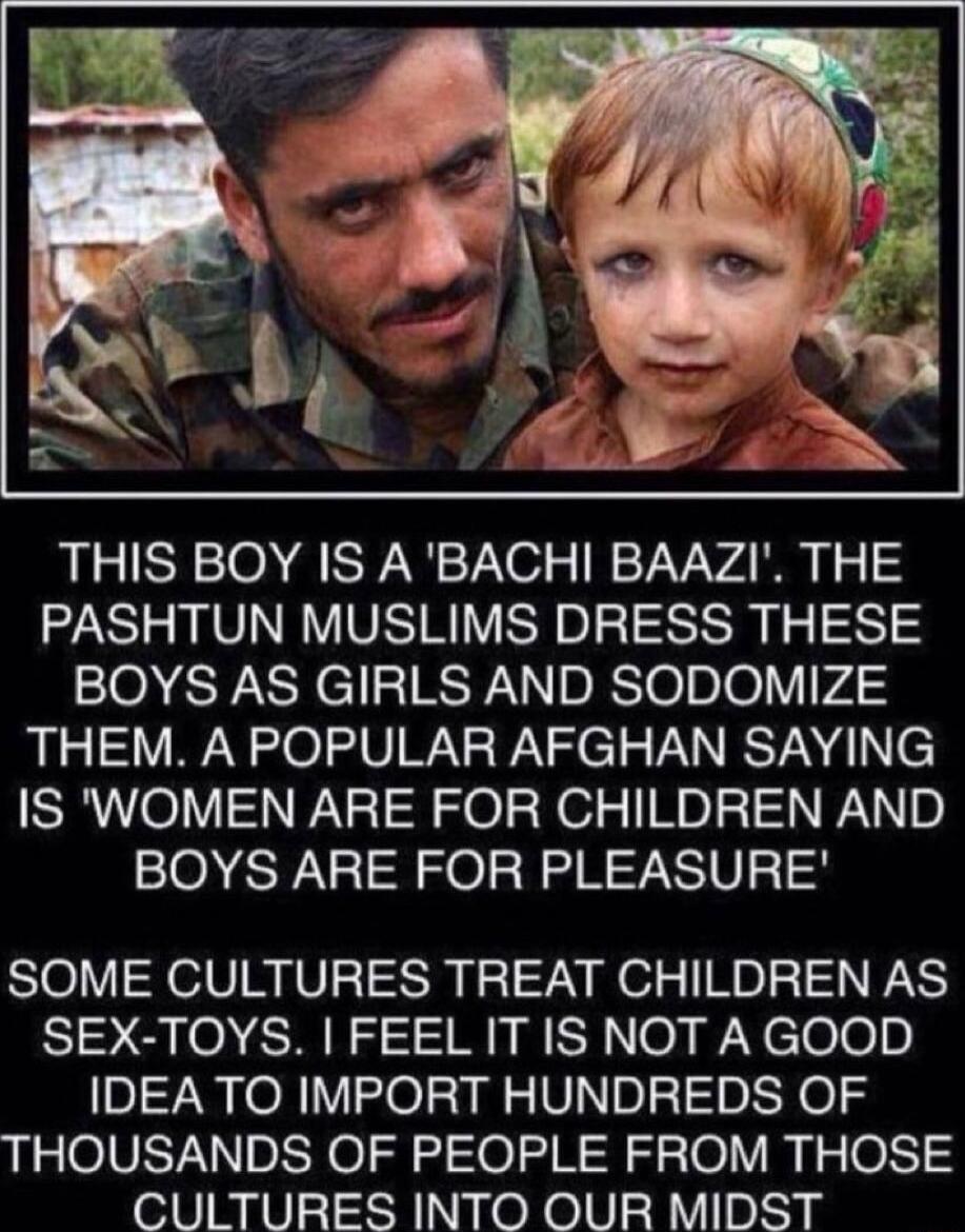 THIS BOY IS ABACHI BAAZI THE PASHTUN MUSLIMS DRESS THESE BOYS AS GIRLS AND SODOMIZE THEM A POPULAR AFGHAN SAYING IS WOMEN ARE FOR CHILDREN AND BOYS ARE FOR PLEASURE SOME CULTURES TREAT CHILDREN AS SEX TOYS FEEL IT IS NOT A GOOD IDEATO IMPORT HUNDREDS OF THOUSANDS OF PEOPLE FROM THOSE CULTURES INTO OUR MIDST