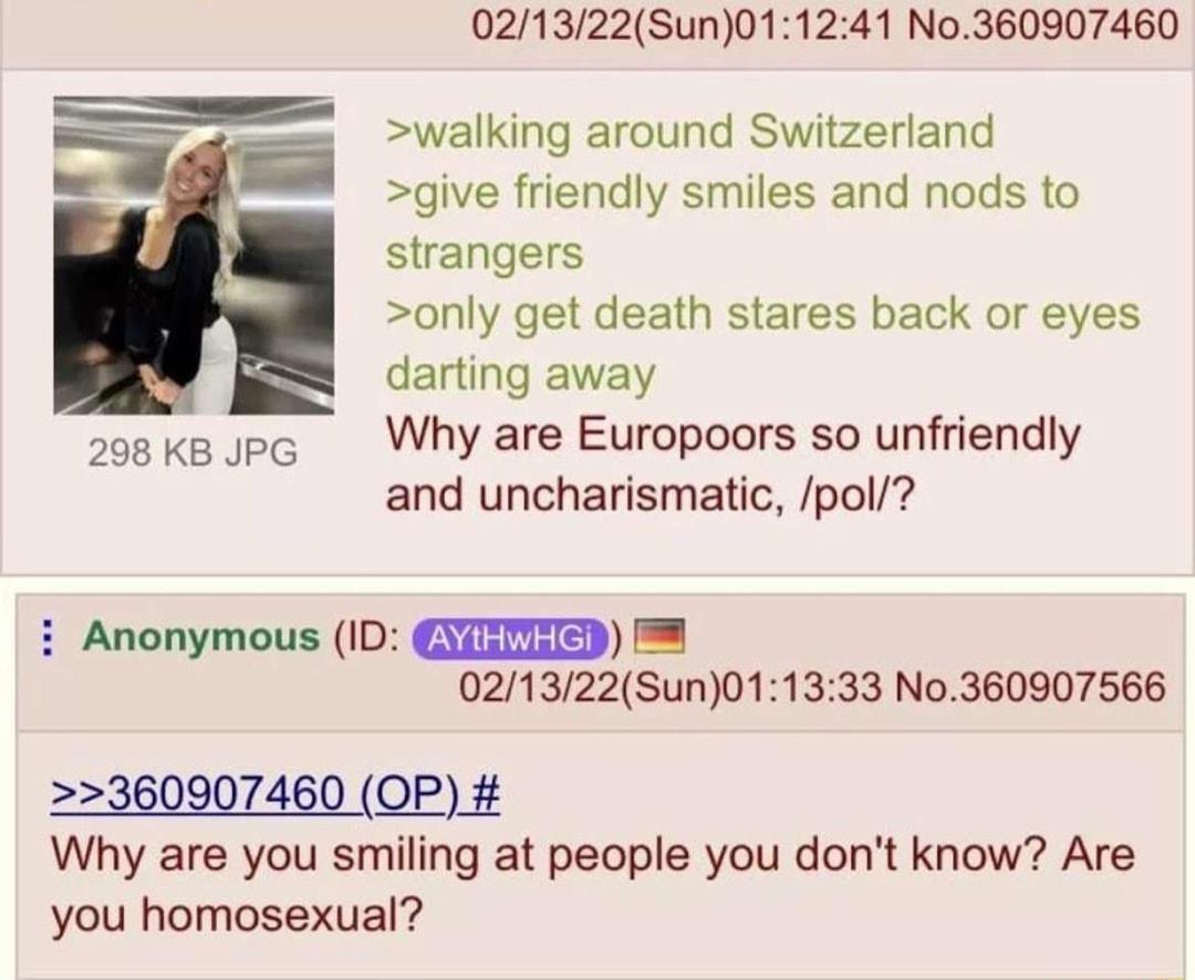 021322Sun011241 No360907460 walking around Switzerland give friendly smiles and nods to strangers only get death stares back or eyes darting away 208 k8 sp6 Why are Europoors so unfriendly and uncharismatic pol Anonymous 1D GYTGITED 021322Sun011333 No360907566 360907460 OP Why are you smiling at people you dont know Are you homosexual