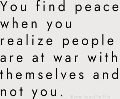 You find peace when you realize people are at war with themselves and not you.