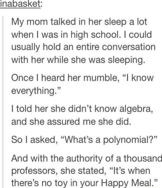 Inapasket My mom talked in her sleep a lot when was in high school could usually hold an entire conversation with her while she was sleeping Once heard her mumble I know everything told her she didnt know algebra and she assured me she did So asked Whats a polynomial And with the authority of a thousand professors she stated Its when theres no toy in your Happy Meal