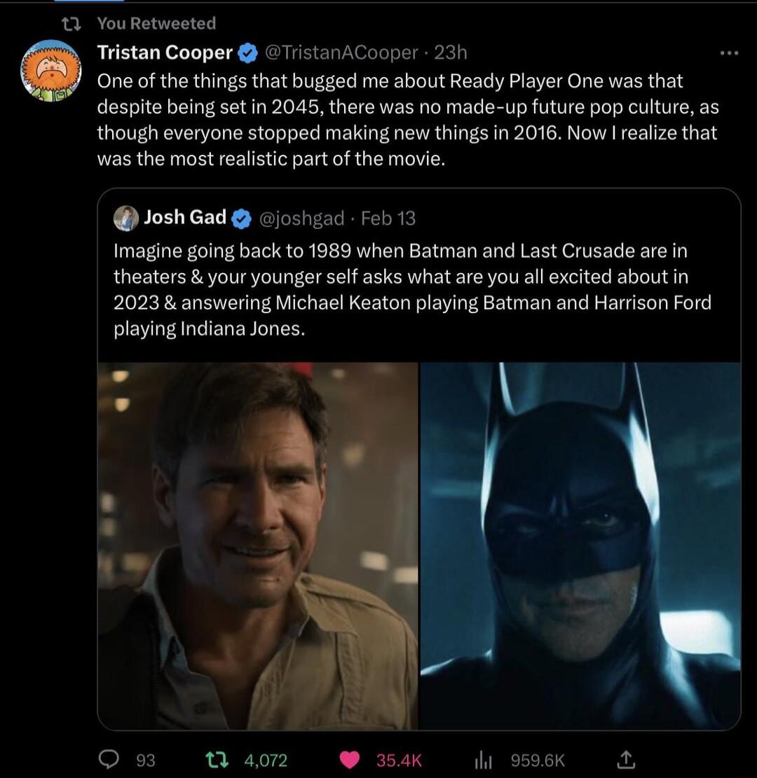 n P Tristan Cooper ristanACooper 231 E One of the things that bugged me about Ready Player One was that despite being set in 2045 there was no made up future pop culture as though everyone stopped making new things in 2016 Now reaiize that was the most realistic part o the movie JoshGad Gjoshsad b 12 imagine going back to 1989 when Batman and Last Crusade are n theaters your younger slf asks what 