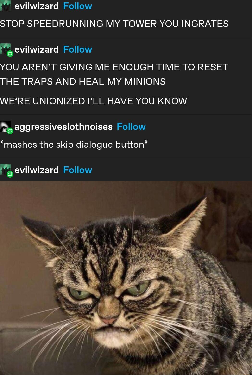 evilwizard Follow Spfel sy VNN e VA el R olVh1 el 7y g 53 e evilwizard Follow YOU ARENT GIVING ME ENOUGH TIME TO RESET THE TRAPS AND HEAL MY MINIONS W AVINIev4 o MM VAY R elVEN o 2 aggressiveslothnoises Follow mashes the skip dialogue button e evilwizard Follow
