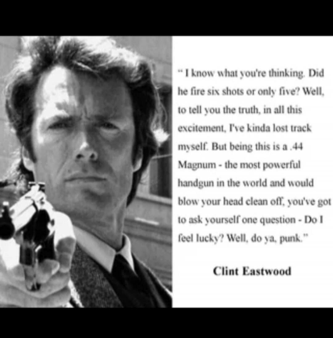 I know what you're thinking. Did he fire six shots or only five? Well, to tell you the truth, in all this excitement, I've kinda lost track myself. But being this is a .44 Magnum - the most powerful handgun in the world and would blow your head clean off, you've got to ask yourself one question - Do I feel lucky? Well, do ya, punk.