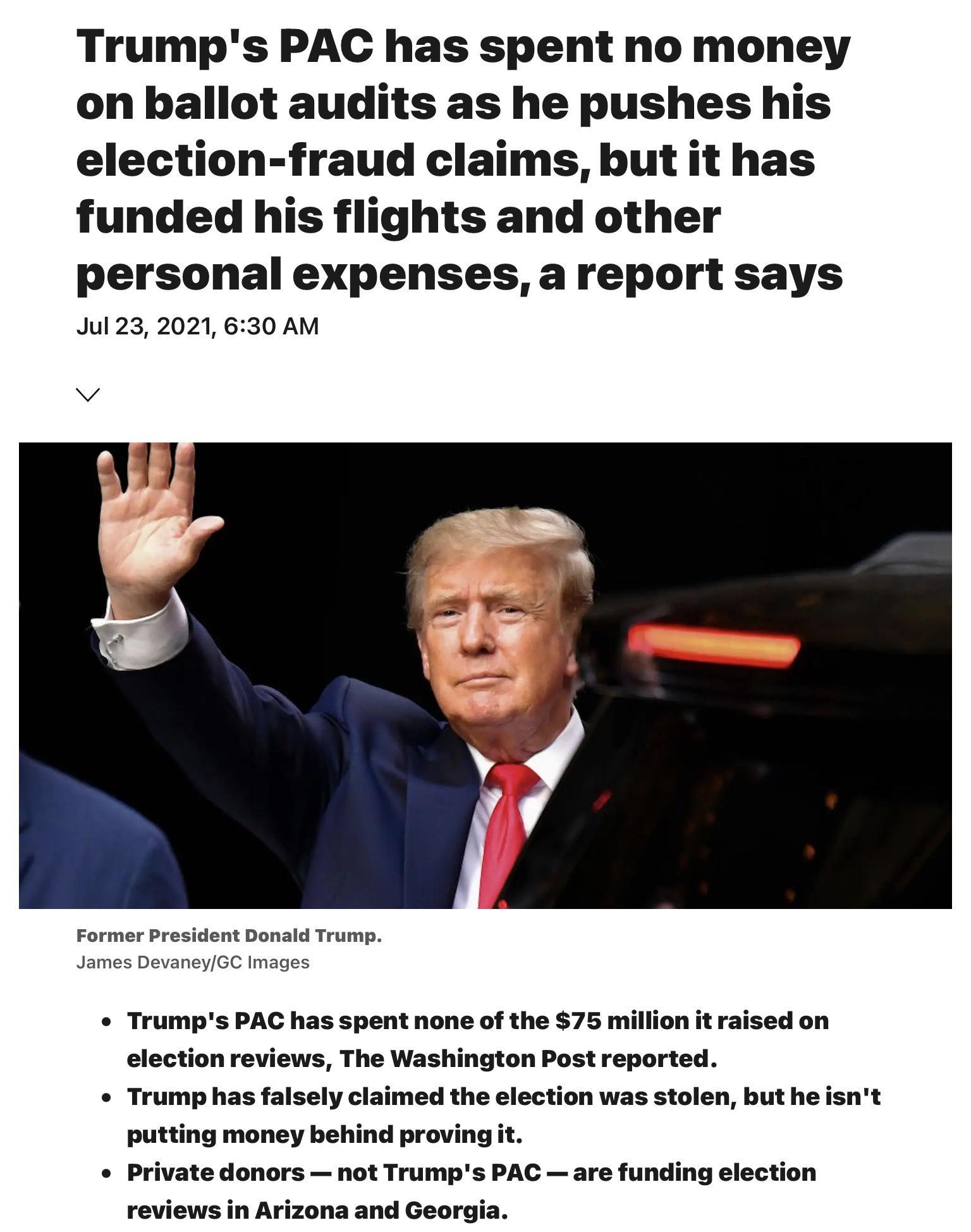 Trumps PAC has spent no money on ballot audits as he pushes his election fraud claims but it has funded his flights and other personal expenses a report says Jul 23 2021 630 AM v Former President Donald Trump James DevaneyGC Images e Trumps PAC has spent none of the 75 million it raised on election reviews The Washington Post reported Trump has falsely claimed the election was stolen but he isnt p