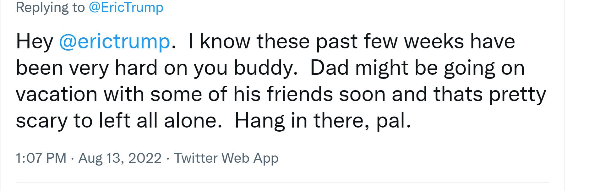Rophing 1o SERTTNg Hey erictrump know these past few weeks have been very hard on you buddy Dad might be going on vacation with some of his friends soon and thats pretty scary to left all alone Hang in there pal 107 PM AUg 13 2022 Tuitter Web App