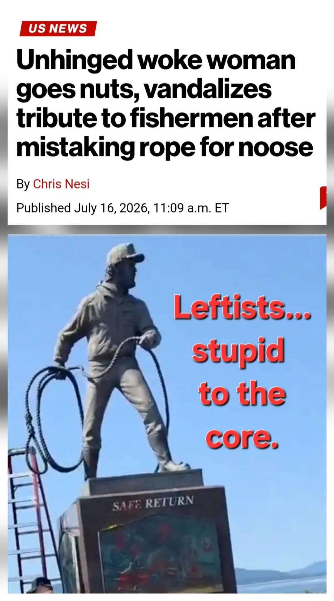 US NEWS Unhinged woke woman goes nuts, vandalizes tribute to fishermen after mistaking rope for noose By Chris Nesi Published July 16, 2026, 11:09 a.m. ET Leftists... stupid to the core. SAFE RETURN