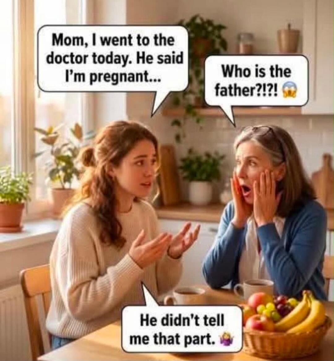 Mom, I went to the doctor today. He said I'm pregnant... Who is the father?!?!? He didn't tell me that part.