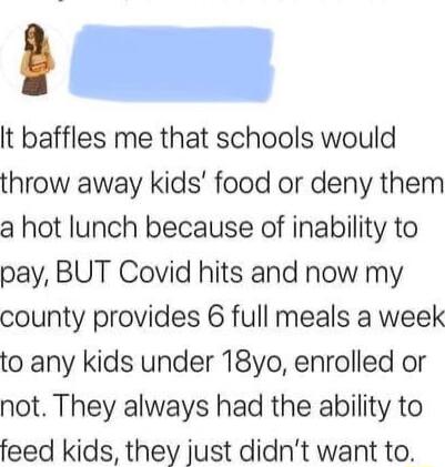 It baffles me that schools would throw away kids food or deny them a hot lunch because of inability to pay BUT Covid hits and now my county provides 6 full meals a week to any kids under 18yo enrolled or not They always had the ability to feed kids they just didnt want to